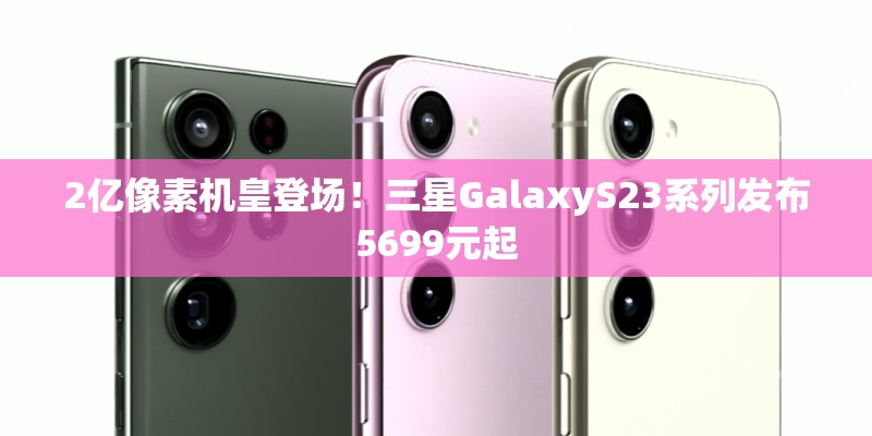 2亿像素机皇登场！三星GalaxyS23系列发布5699元起