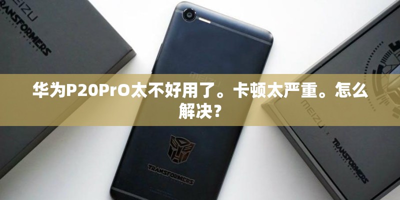 华为P20PrO太不好用了。卡顿太严重。怎么解决？